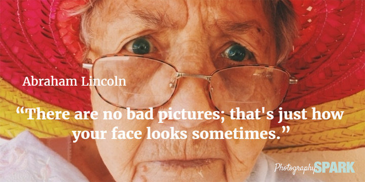 Abe Lincoln said There are no bad pictures; that's just how your face looks sometimes. See what other famous people said about photography in this article of the best quotes.